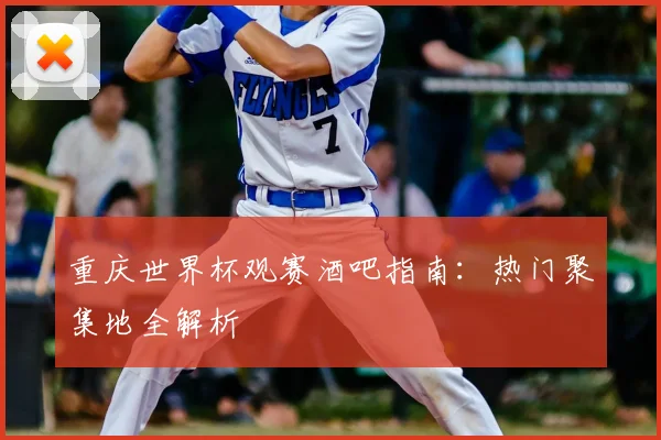 重庆世界杯观赛酒吧指南:热门聚集地全解析