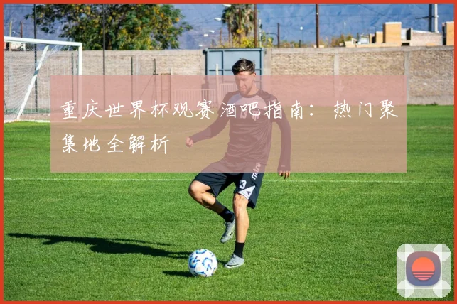 重庆世界杯观赛酒吧指南：热门聚集地全解析