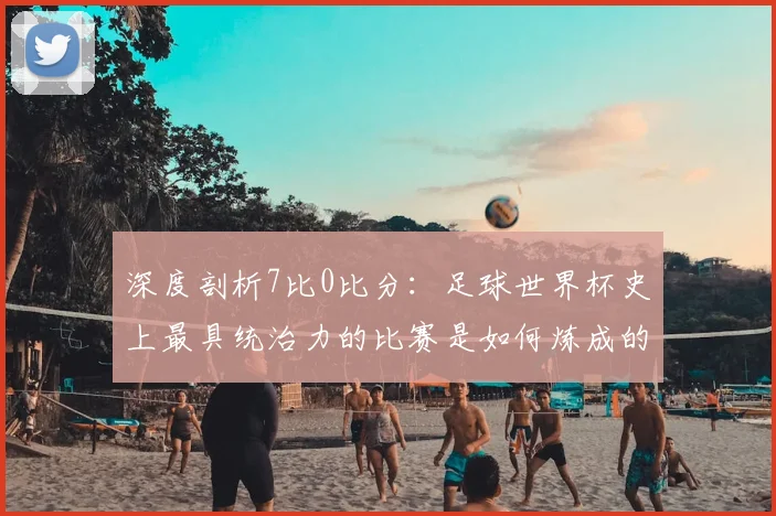 深度剖析7比0比分:足球世界杯史上最具统治力的比赛是如何炼成的