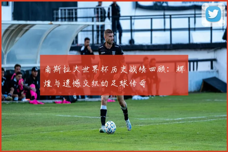 南斯拉夫世界杯历史战绩回顾：辉煌与遗憾交织的足球传奇