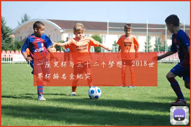 一座奖杯与三十二个梦想:2018世界杯排名全纪实