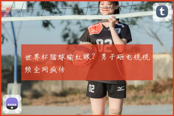 世界杯赌球输红眼?男子砸电视视频全网疯传