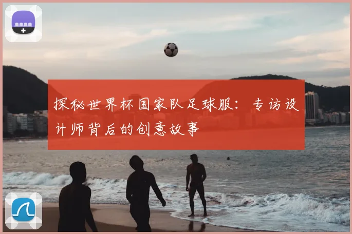 探秘世界杯国家队足球服：专访设计师背后的创意故事