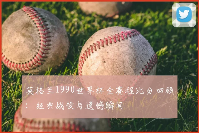 英格兰1990世界杯全赛程比分回顾：经典战役与遗憾瞬间