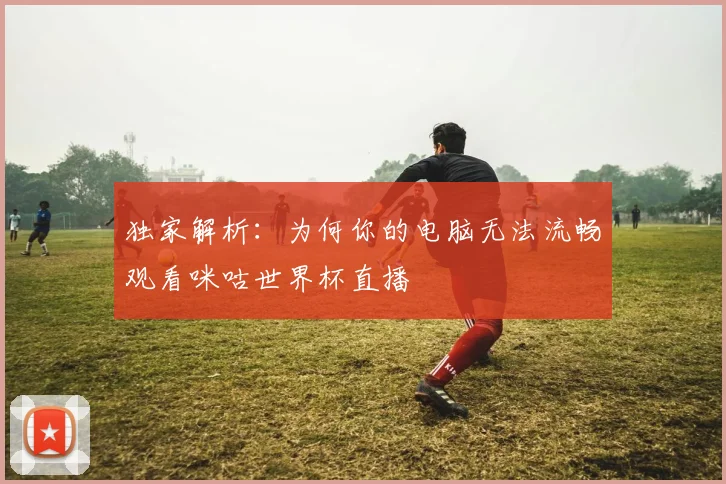 独家解析:为何你的电脑无法流畅观看咪咕世界杯直播