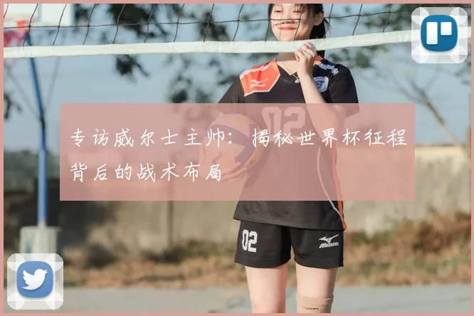 专访威尔士主帅：揭秘世界杯征程背后的战术布局