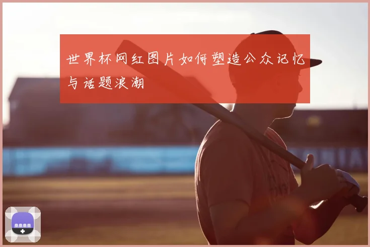 世界杯网红图片如何塑造公众记忆与话题浪潮