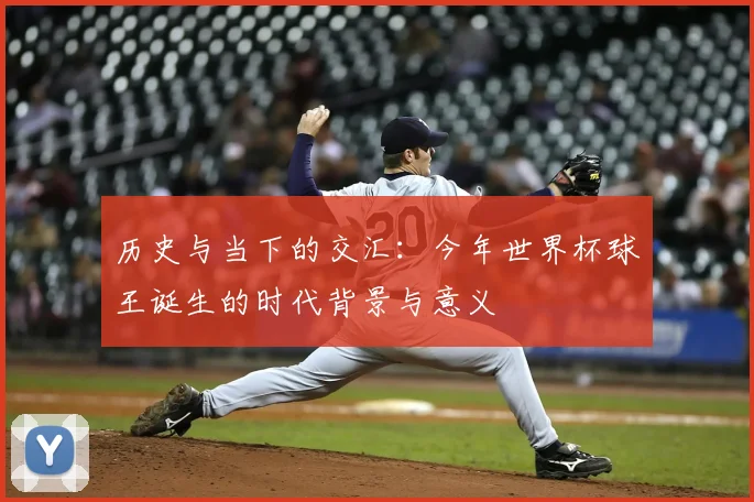 历史与当下的交汇:今年世界杯球王诞生的时代背景与意义