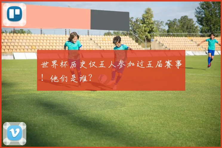 世界杯历史仅五人参加过五届赛事！他们是谁？