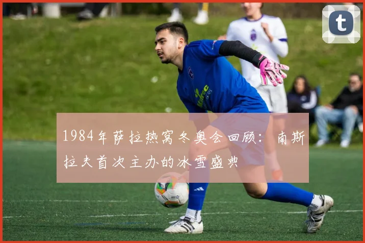 1984年萨拉热窝冬奥会回顾:南斯拉夫首次主办的冰雪盛典