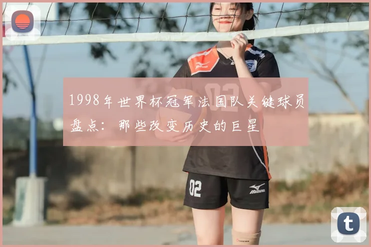 1998年世界杯冠军法国队关键球员盘点：那些改变历史的巨星