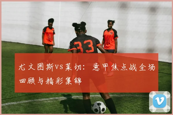 尤文图斯vs莱切：意甲焦点战全场回顾与精彩集锦
