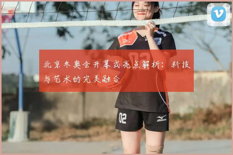 北京冬奥会开幕式亮点解析:科技与艺术的完美融合