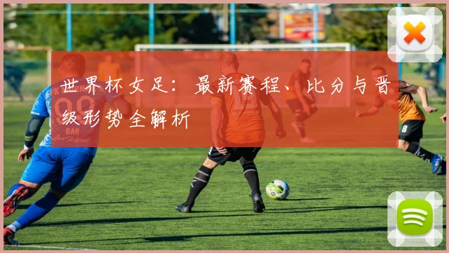 世界杯女足：最新赛程、比分与晋级形势全解析