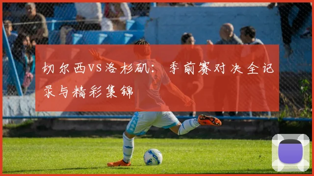 切尔西vs洛杉矶：季前赛对决全记录与精彩集锦